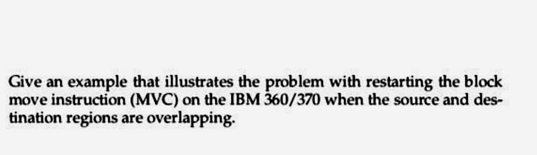 Give an example that illustrates the problem with restarting the block
move instruction (MVC) on the IBM 360/370 when the source and des-
tination regions are overlapping.