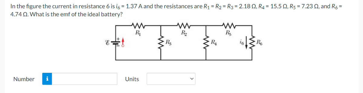 =
In the figure the current in resistance 6 is i6 = 1.37 A and the resistances are R₁ = R₂ = R3 = 2.18 Q2, R4 = 15.5 Q, R5 = 7.23 02, and R6
4.74 Q. What is the emf of the ideal battery?
Number i
E
Units
R3
www
R₂
R₁
Ro