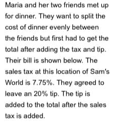 Maria and her two friends met up
for dinner. They want to split the
cost of dinner evenly between
the friends but first had to get the
total after adding the tax and tip.
Their bill is shown below. The
sales tax at this location of Sam's
World is 7.75%. They agreed to
leave an 20% tip. The tip is
added to the total after the sales
tax is added.
