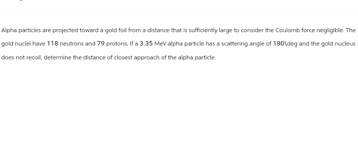Alpha particles are projected toward a gold foil from a distance that is sufficiently large to consider the Coulomb force negligible. The
gold nuclei have 118 neutrons and 79 protons. If a 3.35 MeV alpha particle has a scattering angle of 180\deg and the gold nucleus
does not recoil, determine the distance of closest approach of the alpha particle.