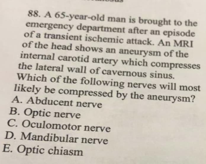 88. A 65-year-old man is brought to the
emergency department after an episode
of a transient ischemic attack. An MRI
of the head shows an aneurysm of the
internal carotid artery which compresses
the lateral wall of cavernous sinus.
Which of the following nerves will most
likely be compressed by the aneurysm?
A. Abducent nerve
B. Optic nerve
C. Oculomotor nerve
D. Mandibular nerve
E. Optic chiasm