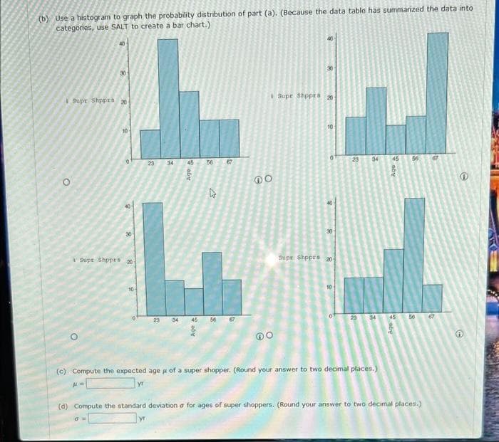 (b) Use a histogram to graph the probability distribution of part (a). (Because the data table has summarized the data into
categories, use SALT to create a bar chart.).
O
O
8
Supr Shppra 201
30
0
0
Supt Shppts 20
10-
23 34
23 34
45
Age
Age t
56
13
45 56
67
67
DO
Supe Shppes 20
10
0
40
30
Supe Shpprs 20
10-
23 34 45
23
34 45
(c) Compute the expected age of a super shopper. (Round your answer to two decimal places.)
H=
yr
aby
56
56
(d) Compute the standard deviation o for ages of super shoppers. (Round your answer to two decimal places.)
yr
67
67
0
f