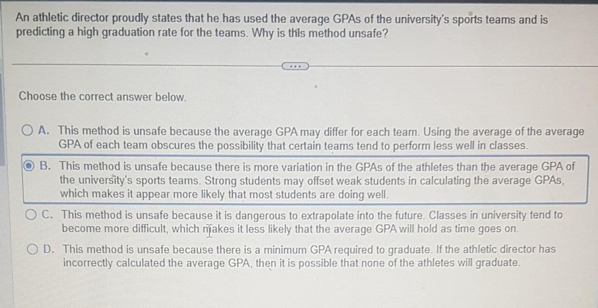 An athletic director proudly states that he has used the average GPAs of the university's sports teams and is
predicting a high graduation rate for the teams. Why is this method unsafe?
Choose the correct answer below.
OA. This method is unsafe because the average GPA may differ for each team. Using the average of the average
GPA of each team obscures the possibility that certain teams tend to perform less well in classes.
B. This method is unsafe because there is more variation in the GPAs of the athletes than the average GPA of
the university's sports teams. Strong students may offset weak students in calculating the average GPAS,
which makes it appear more likely that most students are doing well.
OC. This method is unsafe because it is dangerous to extrapolate into the future. Classes in university tend to
become more difficult, which makes it less likely that the average GPA will hold as time goes on.
D. This method is unsafe because there is a minimum GPA required to graduate. If the athletic director has
incorrectly calculated the average GPA, then it is possible that none of the athletes will graduate.