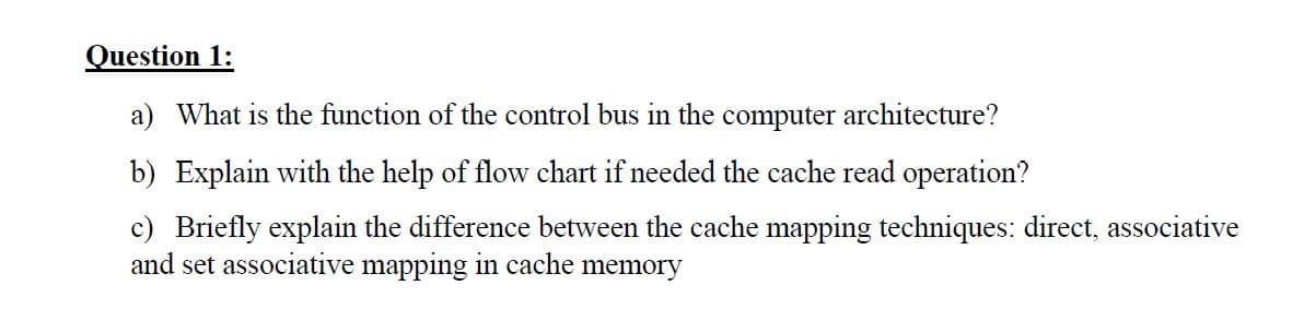 Question 1:
a) What is the function of the control bus in the computer architecture?
b) Explain with the help of flow chart if needed the cache read operation?
c) Briefly explain the difference between the cache mapping techniques: direct, associative
and set associative mapping in cache memory