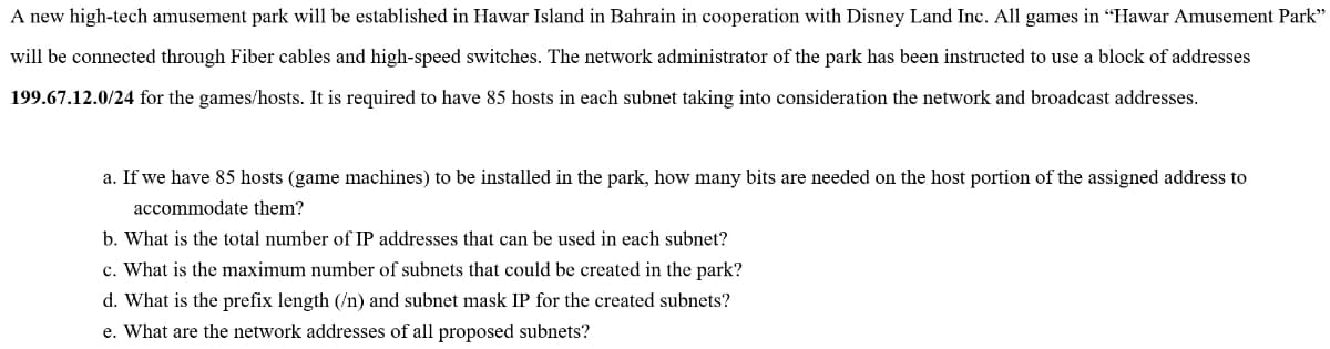 A new high-tech amusement park will be established in Hawar Island in Bahrain in cooperation with Disney Land Inc. All games in "Hawar Amusement Park"
will be connected through Fiber cables and high-speed switches. The network administrator of the park has been instructed to use a block of addresses
199.67.12.0/24 for the games/hosts. It is required to have 85 hosts in each subnet taking into consideration the network and broadcast addresses.
a. If we have 85 hosts (game machines) to be installed in the park, how many bits are needed on the host portion of the assigned address to
accommodate them?
b. What is the total number of IP addresses that can be used in each subnet?
c. What is the maximum number of subnets that could be created in the park?
d. What is the prefix length (/n) and subnet mask IP for the created subnets?
e. What are the network addresses of all proposed subnets?