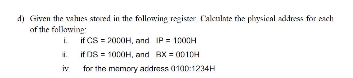 d) Given the values stored in the following register. Calculate the physical address for each
of the following:
i.
ii.
iv.
if CS = 2000H, and IP = 1000H
if DS = 1000H, and BX = 0010H
for the memory address 0100:1234H
