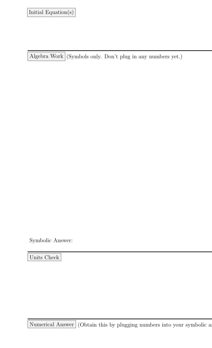 Initial Equation(s)
Algebra Work (Symbols only. Don't plug in any numbers yet.)
Symbolic Answer:
Units Check
Numerical Answer | (Obtain this by plugging numbers into your symbolic an
