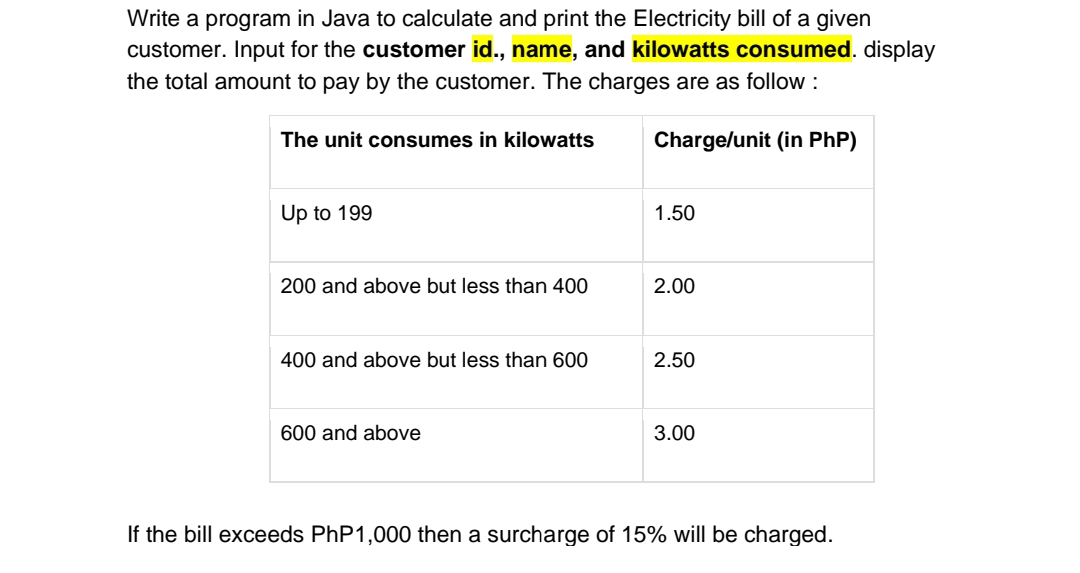 Write a program in Java to calculate and print the Electricity bill of a given
customer. Input for the customer id., name, and kilowatts consumed. display
the total amount to pay by the customer. The charges are as follow :
Charge/unit (in PhP)
The unit consumes in kilowatts
Up to 199
200 and above but less than 400
400 and above but less than 600
600 and above
1.50
2.00
2.50
3.00
If the bill exceeds PhP1,000 then a surcharge of 15% will be charged.