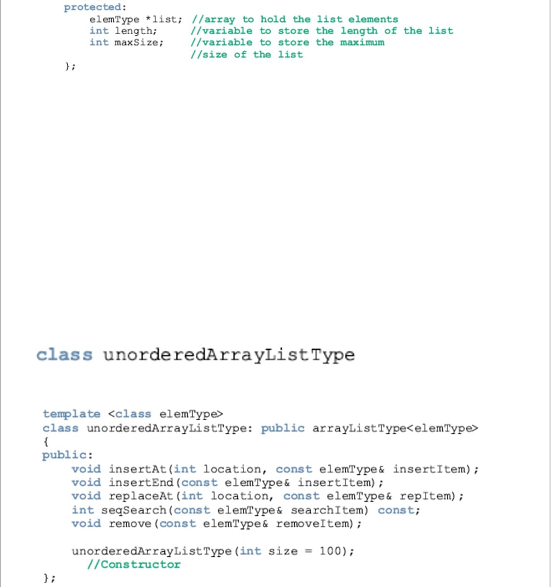 protected:
elemType *list; //array to hold the list elements
int length;
int maxSize;
//variable to store the length of the list
//variable to store the maximum
//size of the list
};
class unorderedArrayListType
template <class elemType>
class unorderedArrayListType: public arrayListType<elemType>
public:
void insertAt(int location, const elemType& insertItem);
void insertEnd (const elemType& insertItem);
void replaceAt (int location, const elemType& repItem);
int seqSearch(const elemType& searchItem) const;
void remove (const elemType& removeItem);
unorderedArrayListType (int size = 100);
//Constructor
};
