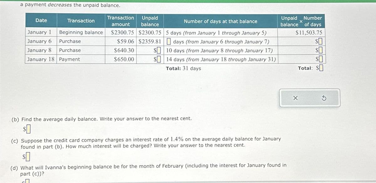 a payment decreases the unpaid balance.
Date
January 1
January 6
January 8
January 18
Transaction
Beginning balance
Purchase
Purchase
Payment
Transaction
amount
$2300.75
Number of days at that balance
Unpaid
balance
$2300.75 5 days (from January 1 through January 5)
days (from January 6 through January 7)
10 days (from January 8 through January 17)
14 days (from January 18 through January 31)
Total: 31 days
$59.06 $2359.81
$640.30
$650.00
$
$
(b) Find the average daily balance. Write your answer to the nearest cent.
$0
Unpaid Number
balance of days
X
$11,503.75
(c) Suppose the credit card company charges an interest rate of 1.4% on the average daily balance for January
found in part (b). How much interest will be charged? Write your answer to the nearest cent.
$0
(d) What will Ivanna's beginning balance be for the month of February (including the interest for January found in
part (c))?
$0
$0
$0
Total: $
X