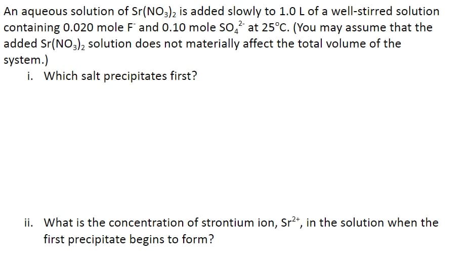 An aqueous solution of Sr(NO3)2 is added slowly to 1.0 L of a well-stirred solution
containing 0.020 mole F and 0.10 mole SO² at 25°C. (You may assume that the
added Sr(NO3)2 solution does not materially affect the total volume of the
system.)
i. Which salt precipitates first?
ii. What is the concentration of strontium ion, Sr²+, in the solution when the
first precipitate begins to form?