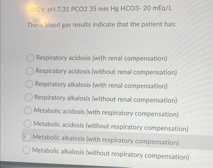 ABG's: pH 7.31 PCO2 35 mm Hg HCO3- 20 mEq/L
These blood gas results indicate that the patient has:
Respiratory acidosis (with renal compensation)
Respiratory acidosis (without renal compensation)
Respiratory alkalosis (with renal compensation)
Respiratory alkalosis (without renal compensation)
Metabolic acidosis (with respiratory compensation)
Metabolic acidosis (without respiratory compensation)
Metabolic alkalosis (with respiratory compensation)
Metabolic alkalosis (without respiratory compensation)
