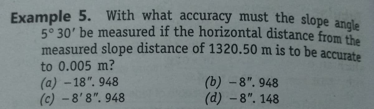 Example 5. With what accuracy must the slope angle
5° 30' be measured if the horizontal distance from the
measured slope distance of 1320.50 m is to be accurate
to 0.005 m?
(a)-18". 948
(c) - 8'8". 948
(b)-8". 948
(d) -8". 148