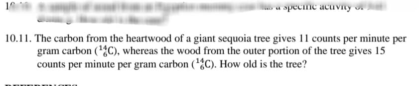 o a specinc acuvity .
10.11. The carbon from the heartwood of a giant sequoia tree gives 11 counts per minute per
gram carbon (1%C), whereas the wood from the outer portion of the tree gives 15
counts per minute per gram carbon (1C). How old is the tree?
