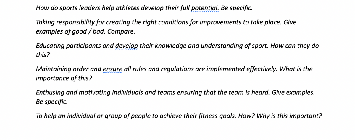 How do sports leaders help athletes develop their full potential. Be specific.
Taking responsibility for creating the right conditions for improvements to take place. Give
examples of good/bad. Compare.
Educating participants and develop their knowledge and understanding of sport. How can they do
this?
Maintaining order and ensure all rules and regulations are implemented effectively. What is the
importance of this?
Enthusing and motivating individuals and teams ensuring that the team is heard. Give examples.
Be specific.
To help an individual or group of people to achieve their fitness goals. How? Why is this important?