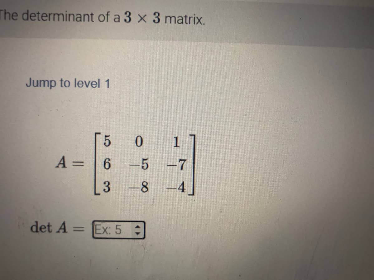 The determinant of a 3 x 3 matrix.
Jump to level 1
5 0 1
A = 6 -5 -7
3 -8 -4
det A =
= Ex: 5: