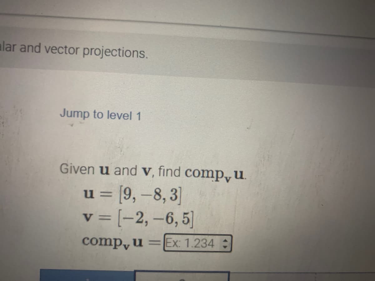 alar and vector projections.
Jump to level 1
Given u and v, find comp, u
= [9,-8,3]
v = [-2, -6, 5]
comp, u = Ex: 1.234 +
U=