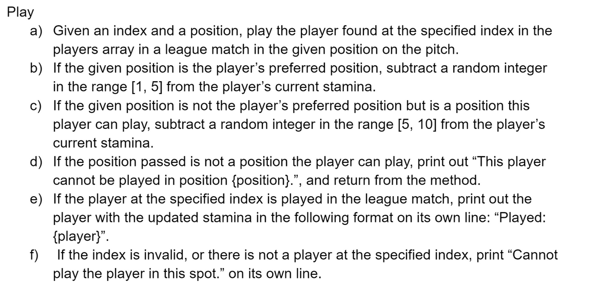 Play
a) Given an index and a position, play the player found at the specified index in the
players array in a league match in the given position on the pitch.
b)
If the given position is the player's preferred position, subtract a random integer
in the range [1, 5] from the player's current stamina.
c)
If the given position is not the player's preferred position but is a position this
player can play, subtract a random integer in the range [5, 10] from the player's
current stamina.
d)
If the position passed is not a position the player can play, print out "This player
cannot be played in position {position}.”, and return from the method.
e)
If the player at the specified index is played in the league match, print out the
player with the updated stamina in the following format on its own line: "Played:
{player}".
f)
If the index is invalid, or there is not a player at the specified index, print “Cannot
play the player in this spot." on its own line.