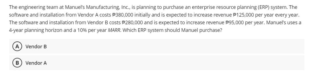 The engineering team at Manuel's Manufacturing, Inc., is planning to purchase an enterprise resource planning (ERP) system. The
software and installation from Vendor A costs P380,000 initially and is expected to increase revenue P125,000 per year every year.
The software and installation from Vendor B costs $280,000 and is expected to increase revenue P95,000 per year. Manuel's uses a
4-year planning horizon and a 10% per year MARR. Which ERP system should Manuel purchase?
(A) Vendor B
B) Vendor A