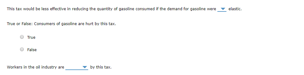 This tax would be less effective in reducing the quantity of gasoline consumed if the demand for gasoline were elastic.
True or False: Consumers of gasoline are hurt by this tax.
O True
False
Workers in the oil industry are
by this tax.