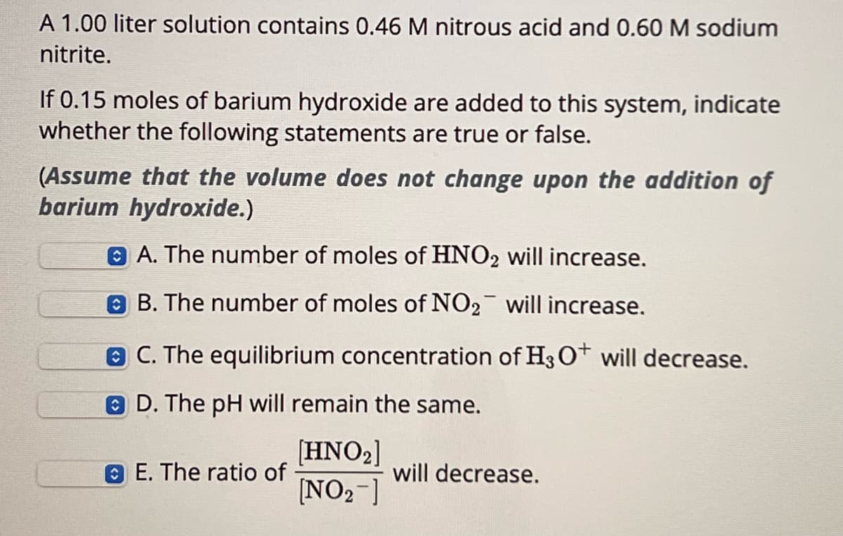 A 1.00 liter solution contains 0.46 M nitrous acid and 0.60 M sodium
nitrite.
If 0.15 moles of barium hydroxide are added to this system, indicate
whether the following statements are true or false.
(Assume that the volume does not change upon the addition of
barium hydroxide.)
A. The number of moles of HNO2 will increase.
B. The number of moles of NO₂ will increase.
C. The equilibrium concentration of H3O+ will decrease.
D. The pH will remain the same.
E. The ratio of
[HNO2]
[NO2]
will decrease.
