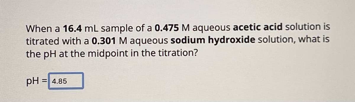 When a 16.4 mL sample of a 0.475 M aqueous acetic acid solution is
titrated with a 0.301 M aqueous sodium hydroxide solution, what is
the pH at the midpoint in the titration?
pH = 4.85