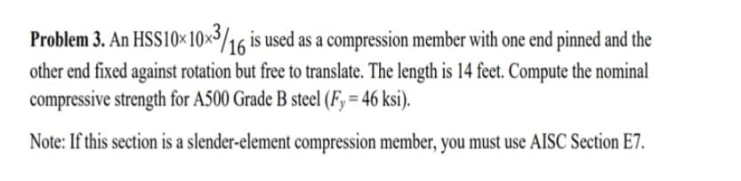 Problem 3. An HSS10x10x3/16 is used as a compression member with one end pinned and the
other end fixed against rotation but free to translate. The length is 14 feet. Compute the nominal
compressive strength for A500 Grade B steel (Fy = 46 ksi).
Note: If this section is a slender-element compression member, you must use AISC Section E7.