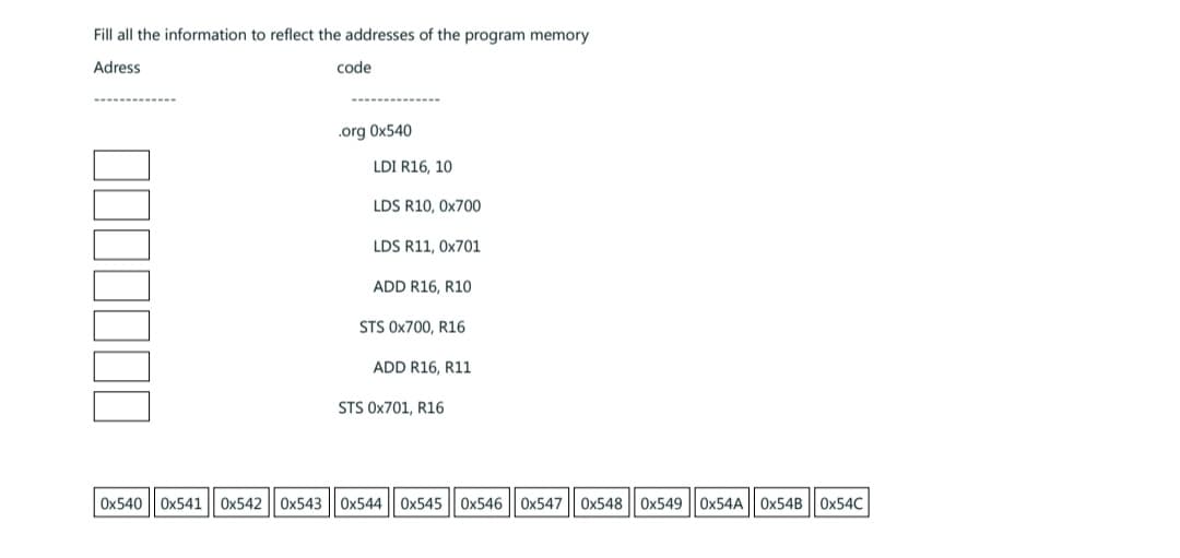 Fill all the information to reflect the addresses of the program memory
Adress
‒‒‒‒‒‒‒
0x540
Ox541 0x5420x543
code
.org 0x540
LDI R16, 10
LDS R10, 0x700
LDS R11, 0x701
ADD R16, R10
STS 0x700, R16
ADD R16, R11
STS 0x701, R16
0x544 0x545 0x546 0x547 0x548 0x549|0x54A 0x54B 0x54C