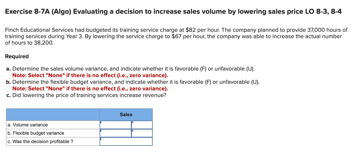 Exercise 8-7A (Algo) Evaluating a decision to increase sales volume by lowering sales price LO 8-3, 8-4
Finch Educational Services had budgeted its training service charge at $82 per hour. The company planned to provide 37,000 hours of
training services during Year 3. By lowering the service charge to $67 per hour, the company was able to increase the actual number
of hours to 38,200.
Required
a. Determine the sales volume variance, and indicate whether it is favorable (F) or unfavorable (U).
Note: Select "None" if there is no effect (i.e., zero variance).
b. Determine the flexible budget variance, and indicate whether it is favorable (F) or unfavorable (U).
Note: Select "None" if there is no effect (i.e., zero variance).
c. Did lowering the price of training services increase revenue?
a. Volume variance
b. Flexible budget variance
c. Was the decision profitable ?
Sales