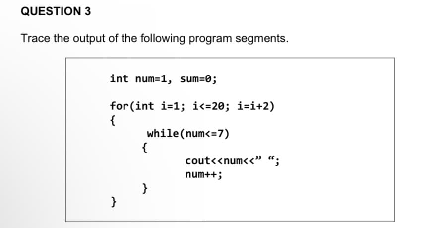 QUESTION 3
Trace the output of the following program segments.
int num=1, sum=0;
for(int i=1; i<=20; i=i+2)
{
while(num<= 7)
}
{
}
cout<<num<<" ";
num++;