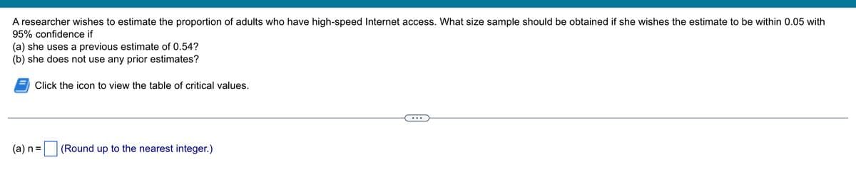 A researcher wishes to estimate the proportion of adults who have high-speed Internet access. What size sample should be obtained if she wishes the estimate to be within 0.05 with
95% confidence if
(a) she uses a previous estimate of 0.54?
(b) she does not use any prior estimates?
Click the icon to view the table of critical values.
(a) n =
(Round up to the nearest integer.)