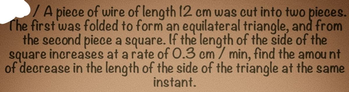 A piece of wire of length 12 cm was cut into two pieces.
The first was folded to form an equilateral triangle, and from
the second piece a square. If the length of the side of the
square increases at a rate of 0.3 cm / min, find the amount
of decrease in the length of the side of the triangle at the same
instant.