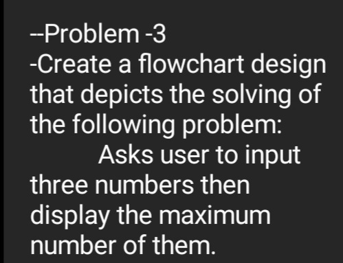 -Problem -3
-Create a flowchart design
that depicts the solving of
the following problem:
Asks user to input
three numbers then
display the maximum
number of them.
