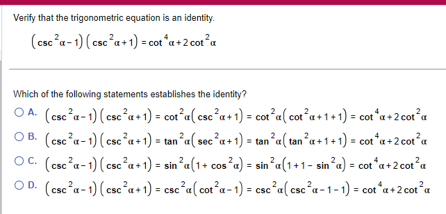 Verify that the trigonometric equation is an identity.
2
(csc ²α-1) (csc²a + 1) = cot*α + 2 cot² a
Which of the following statements establishes the identity?
OA. (csc²a-1) (csc²a + 1) = cot²a(csc²a + 1) = cot²a ( cot²a +1+1) = cot* a + 2 cot² a
OB. (csc²a-1) (csc²a + 1) = tan²a( sec²a + 1) = tan ²α ( tan²α+1+1) = cot¹a + 2 cot² a
2
2
OC. (csc²a-1) (csc²a + 1) = sin ²α(1 + cos²a) = sin²a(1+1 - sin²a) = cot*α + 2 cot² a
OD. (csc²a-1) (csc²a + 1) = csc²a ( cot²a − 1) = csc²a(csc²a-1-1) = cotªa+2 cot²α