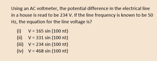 Using an AC voltmeter, the potential difference in the electrical line
in a house is read to be 234 V. If the line frequency is known to be 50
Hz, the equation for the line voltage is?
V = 165 sin (100 nt)
(i)
(ii) V = 331 sin (100 nt)
(iii) V= 234 sin (100 nt)
(iv) V = 468 sin (100 nt)
