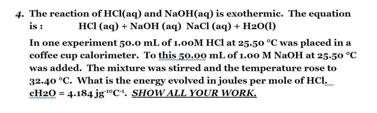4. The reaction of HCl(aq) and NaOH(aq) is exothermic. The equation
is :
HСI (аq) + NaОН (аq) NaC (аq) + H20(1)
In one experiment 50.0 mL of 1.00M HCl at 25.50 °C was placed in a
calorimeter. To this 50.00 mL of 1.0o M NaOH at 25.50 °C
was added. The mixture was stirred and the temperature rose to
coffee
cup
32.40 °C. What is the energy evolved in joules per mole of HCl,
CH20 = 4.184 jg1ºCª. SHOW ALL YOUR WORK.
-10
