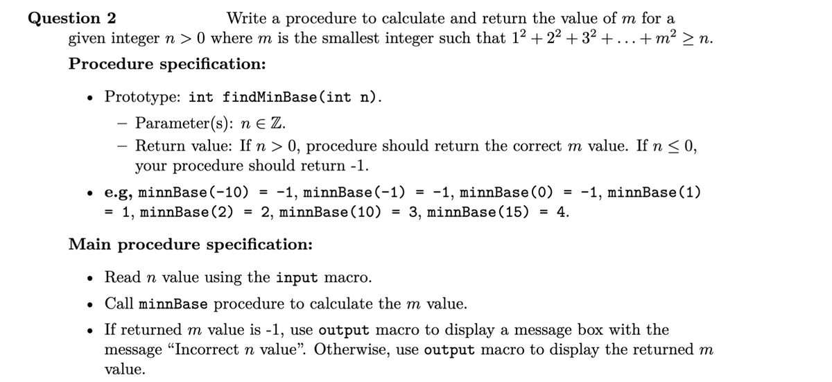 Question 2
+ m² >n.
Write a procedure to calculate and return the value of m for a
given integer n >0 where m is the smallest integer such that 1²+22+ 3² + .
Procedure specification:
•
Prototype: int findMinBase (int n).
Parameter(s): n Є Z.
- Return value: If n > 0, procedure should return the correct m value. If n ≤ 0,
your procedure should return -1.
• e.g, minnBase (-10)
= 1, minnBase (2)
=
-1,
minnBase (-1)
=
=
-1, minnBase (0) -1, minnBase (1)
=
2, minnBase (10) = 3, minnBase (15) = 4.
Main procedure specification:
• Read n value using the input macro.
• Call minnBase procedure to calculate the m value.
• If returned m value is -1, use output macro to display a message box with the
message "Incorrect n value”. Otherwise, use output macro to display the returned m
value.