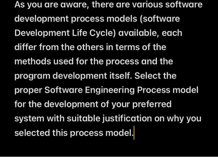 As you are aware, there are various software
development process models (software
Development Life Cycle) available, each
differ from the others in terms of the
methods used for the process and the
program development itself. Select the
proper Software Engineering Process model
for the development of your preferred
system with suitable justification on why you
selected this process model.