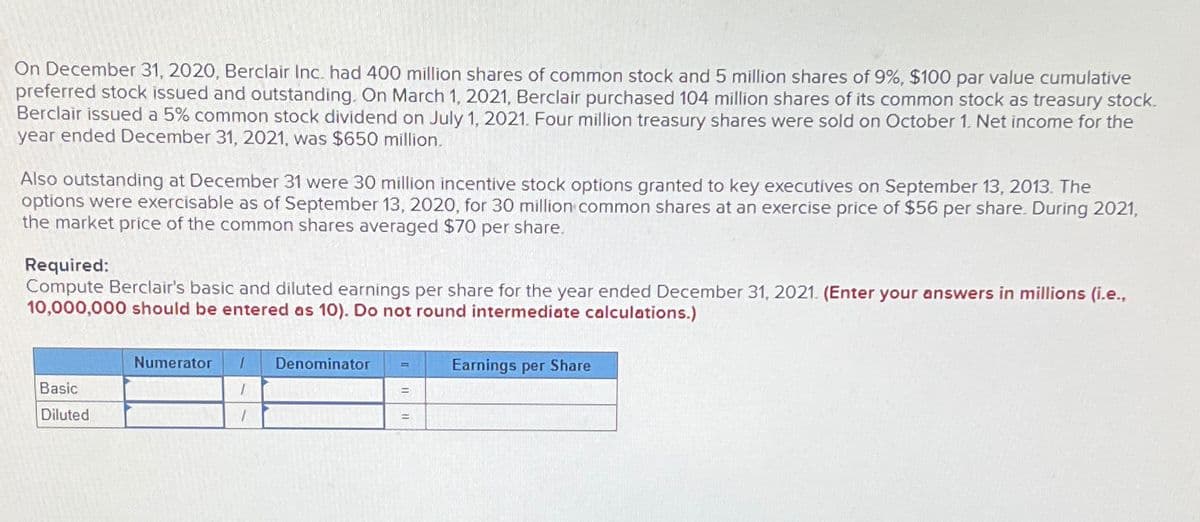On December 31, 2020, Berclair Inc. had 400 million shares of common stock and 5 million shares of 9%, $100 par value cumulative
preferred stock issued and outstanding. On March 1, 2021, Berclair purchased 104 million shares of its common stock as treasury stock.
Berclair issued a 5% common stock dividend on July 1, 2021. Four million treasury shares were sold on October 1. Net income for the
year ended December 31, 2021, was $650 million.
Also outstanding at December 31 were 30 million incentive stock options granted to key executives on September 13, 2013. The
options were exercisable as of September 13, 2020, for 30 million common shares at an exercise price of $56 per share. During 2021,
the market price of the common shares averaged $70 per share.
Required:
Compute Berclair's basic and diluted earnings per share for the year ended December 31, 2021. (Enter your answers in millions (i.e.,
10,000,000 should be entered as 10). Do not round intermediate calculations.)
Numerator
1 Denominator
Earnings per Share
Basic
Diluted
I
=
=