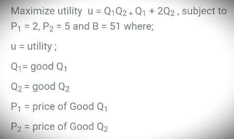 Maximize utility u = Q1 Q2 + Q1 + 2Q2, subject to
P₁ = 2, P2 = 5 and B = 51 where;
u = utility;
Q₁= good Q₁
Q2 = good Q2
P₁ = price of Good Q₁
P2 = price of Good Q2