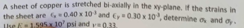 A sheet of copper is stretched bi-axially in the xy-plane. If the strains in
the sheet are x = 0.40 x 103 and Ey = 0.30 x 103, determine ox and oy,
Use E = 1.595 x 107 psi and v=0.33.