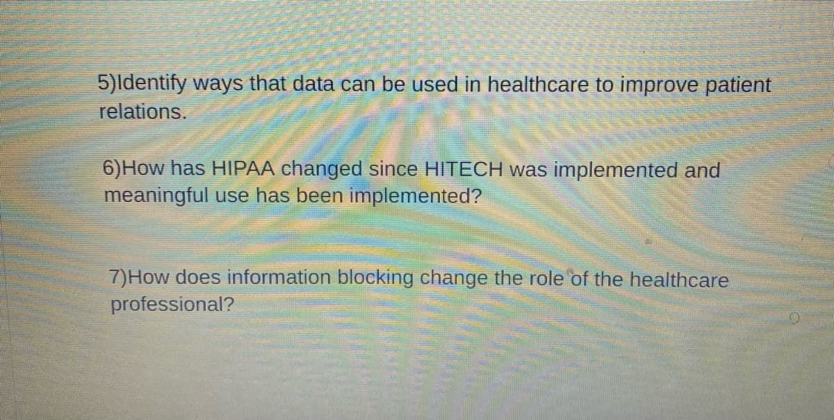 5)Identify ways that data can be used in healthcare to improve patient
relations.
6) How has HIPAA changed since HITECH was implemented and
meaningful use has been implemented?
7) How does information blocking change the role of the healthcare
professional?
