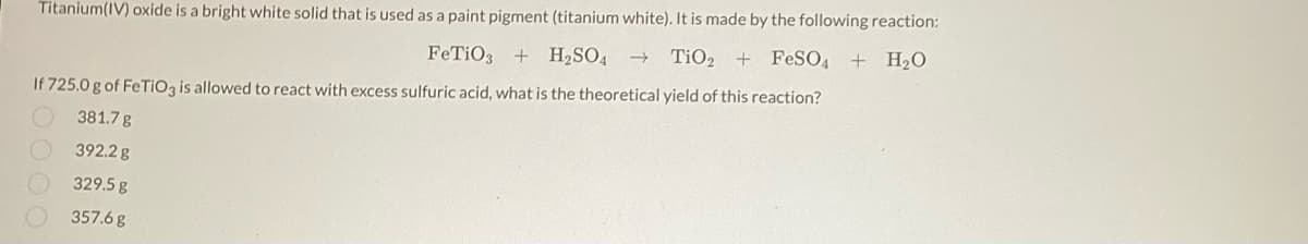 Titanium(IV) oxide is a bright white solid that is used as a paint pigment (titanium white). It is made by the following reaction:
FeTiO3 + H₂SO4 →>> TiO₂ + FeSO4 + H₂O
If 725.0 g of FeTiO3 is allowed to react with excess sulfuric acid, what is the theoretical yield of this reaction?
381.7 g
392.2 g
329.5 g
357.6 g