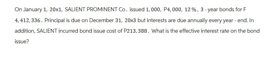 On January 1, 20x1, SALIENT PROMINENT Co. issued 1,000, P4, 000, 12%, 3-year bonds for F
4,412,336. Principal is due on December 31, 20x3 but interests are due annually every year - end. In
addition, SALIENT incurred bond issue cost of P213, 388. What is the effective interest rate on the bond
issue?