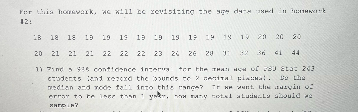 For this homework, we will be revisiting the age data used in homework.
#2:
18 18 18 19 19 19 19 19
20
19 19 19 19 19
21 21 21 22 22 22 23 24 26 28 31
32
20 20 20
36 41 44
1) Find a 98% confidence interval for the mean age of PSU Stat 243
students (and record the bounds to 2 decimal places). Do the
median and mode fall into this range? If we want the margin of
error to be less than 1 year, how many total students should we
sample?
107