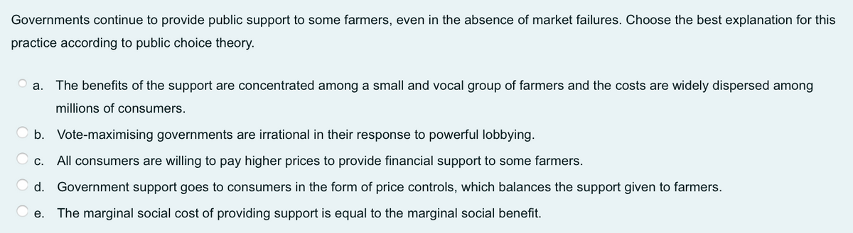 Governments continue to provide public support to some farmers, even in the absence of market failures. Choose the best explanation for this
practice according to public choice theory.
а.
The benefits of the support are concentrated among a small and vocal group of farmers and the costs are widely dispersed among
millions of consumers.
b. Vote-maximising governments are irrational in their response to powerful lobbying.
С.
All consumers are willing to pay higher prices to provide financial support to some farmers.
d. Government support goes to consumers in the form of price controls, which balances the support given to farmers.
e. The marginal social cost of providing support is equal to the marginal social benefit.

