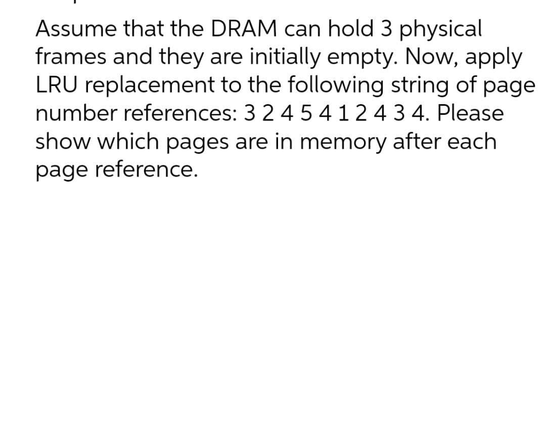 Assume that the DRAM can hold 3 physical
frames and they are initially empty. Now, apply
LRU replacement to the following string of page
number references: 3 2 4 5 4124 3 4. Please
show which pages are in memory after each
page reference.
