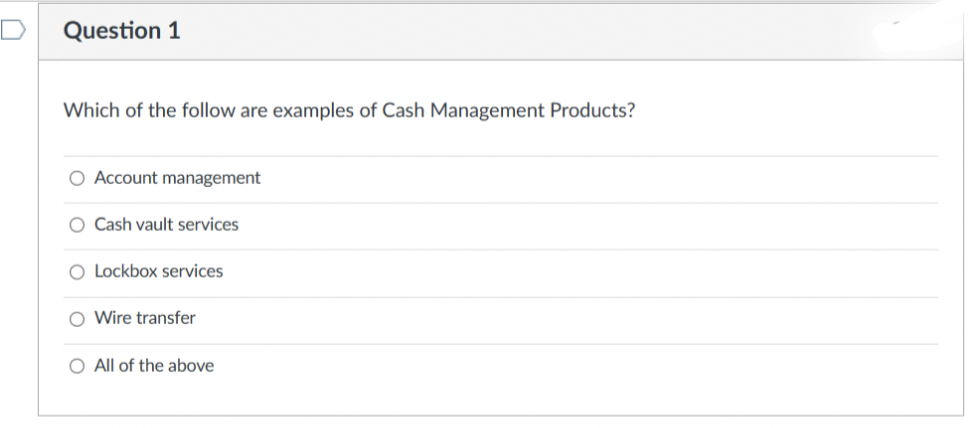 Question 1
Which of the follow are examples of Cash Management Products?
O Account management
O Cash vault services
O Lockbox services
O Wire transfer
O All of the above