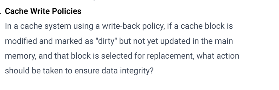. Cache Write Policies
In a cache system using a write-back policy, if a cache block is
modified and marked as "dirty" but not yet updated in the main
memory, and that block is selected for replacement, what action
should be taken to ensure data integrity?