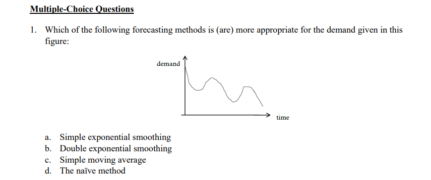 Multiple-Choice Questions
1. Which of the following forecasting methods is (are) more appropriate for the demand given in this
figure:
a. Simple exponential smoothing
b. Double exponential smoothing
c. Simple moving average
d. The naïve method
demand
in
time